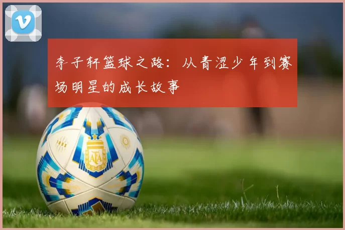 李子轩篮球之路：从青涩少年到赛场明星的成长故事