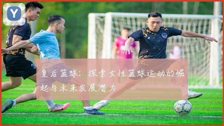 皇后篮球：探索女性篮球运动的崛起与未来发展潜力
