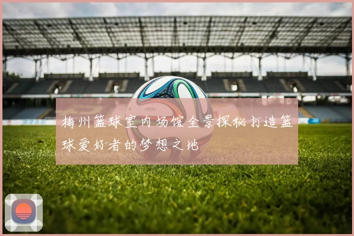 梅州篮球室内场馆全景探秘打造篮球爱好者的梦想之地