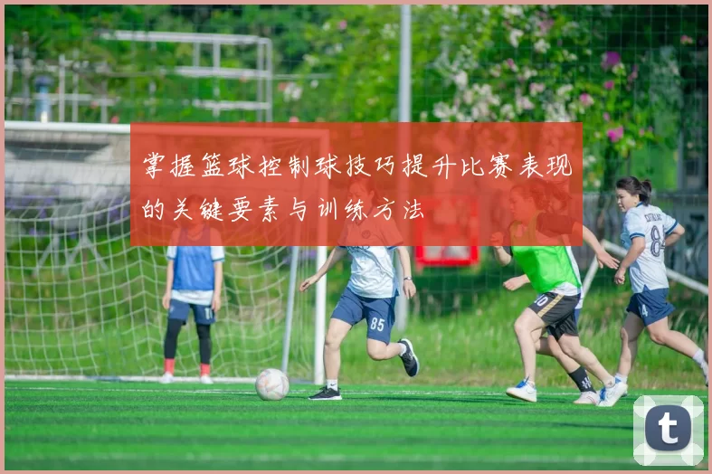 掌握篮球控制球技巧提升比赛表现的关键要素与训练方法