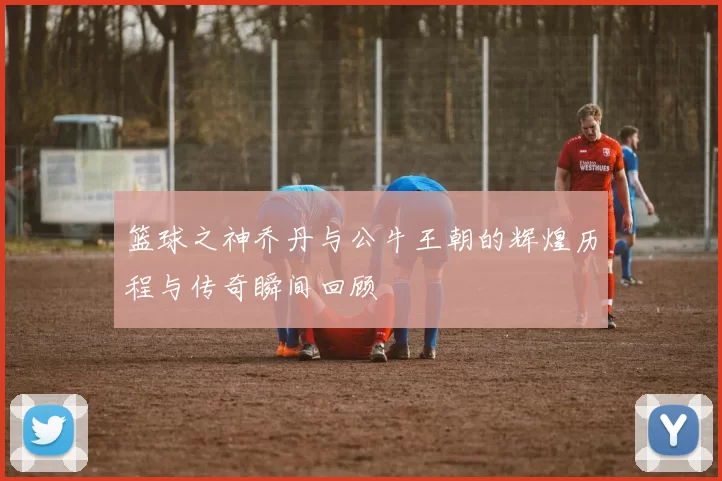 篮球之神乔丹与公牛王朝的辉煌历程与传奇瞬间回顾