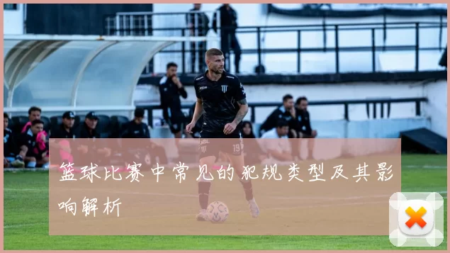 篮球比赛中常见的犯规类型及其影响解析