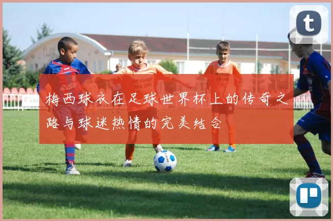 梅西球衣在足球世界杯上的传奇之路与球迷热情的完美结合