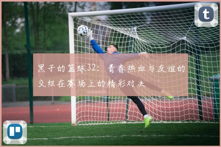 黑子的篮球32：青春热血与友谊的交织在赛场上的精彩对决